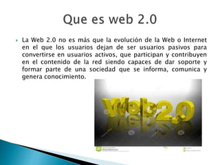  La Web 2.0 no es más que la evolución de la Web o Internet 
en el que los usuarios dejan de ser usuarios pasivos para 
convertirse en usuarios activos, que participan y contribuyen 
en el contenido de la red siendo capaces de dar soporte y 
formar parte de una sociedad que se informa, comunica y 
genera conocimiento. 
 