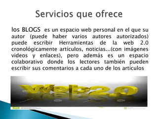 los BLOGS es un espacio web personal en el que su 
autor (puede haber varios autores autorizados) 
puede escribir Herramientas de la web 2.0 
cronológicamente artículos, noticias...(con imágenes 
videos y enlaces), pero además es un espacio 
colaborativo donde los lectores también pueden 
escribir sus comentarios a cada uno de los artículos 
 