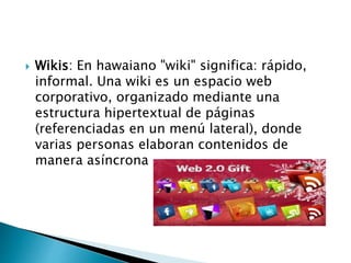  Wikis: En hawaiano "wiki" significa: rápido, 
informal. Una wiki es un espacio web 
corporativo, organizado mediante una 
estructura hipertextual de páginas 
(referenciadas en un menú lateral), donde 
varias personas elaboran contenidos de 
manera asíncrona 
 