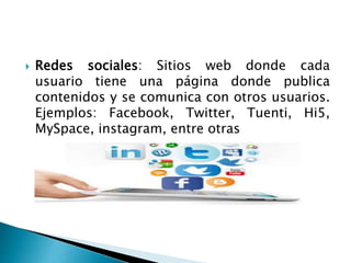  Redes sociales: Sitios web donde cada 
usuario tiene una página donde publica 
contenidos y se comunica con otros usuarios. 
Ejemplos: Facebook, Twitter, Tuenti, Hi5, 
MySpace, instagram, entre otras 
 