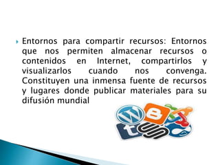  Entornos para compartir recursos: Entornos 
que nos permiten almacenar recursos o 
contenidos en Internet, compartirlos y 
visualizarlos cuando nos convenga. 
Constituyen una inmensa fuente de recursos 
y lugares donde publicar materiales para su 
difusión mundial 
 
