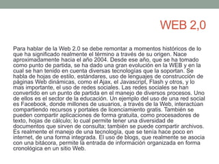 WEB 2,0 
Para hablar de la Web 2.0 se debe remontar a momentos históricos de lo 
que ha significado realmente el término a través de su origen. Nace 
aproximadamente hacia el año 2004. Desde ese año, que se ha tomado 
como punto de partida, se ha dado una gran evolución en la WEB y en la 
cual se han tenido en cuenta diversas tecnologías que la soportan. Se 
habla de hojas de estilo, estándares, uso de lenguajes de construcción de 
páginas Web dinámicas, como el Ajax, el Javascript, Flash y otros, y lo 
mas importante, el uso de redes sociales. Las redes sociales se han 
convertido en un punto de partida en el manejo de diversos procesos. Uno 
de ellos es el sector de la educación. Un ejemplo del uso de una red social 
es Facebook, donde millones de usuarios, a través de la Web, interactúan 
compartiendo recursos y portales de licenciamiento gratis. También se 
pueden compartir aplicaciones de forma gratuita, como procesadores de 
texto, hojas de cálculo; lo cual permite tener una diversidad de 
documentos que sirven de consulta; también se puede compartir archivos. 
Es realmente el manejo de una tecnología, que se tenía hace poco en 
internet, de una forma integrada. El uso de blogs, que realmente se asocia 
con una bitácora, permite la entrada de información organizada en forma 
cronológica en un sitio Web. 
 