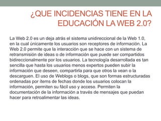 ¿QUE INCIDENCIAS TIENE EN LA 
EDUCACIÓN LA WEB 2.0? 
La Web 2.0 es un deja atrás el sistema unidireccional de la Web 1.0, 
en la cual únicamente los usuarios son receptores de información. La 
Web 2.0 permite que la interacción que se hace con un sistema de 
retransmisión de ideas o de información que puede ser compartidos 
bidireccionalmente por los usuarios. La tecnología desarrollada es tan 
sencilla que hasta los usuarios menos expertos pueden subir la 
información que deseen, compartirla para que otros la vean o la 
descarguen. El uso de Weblogs o blogs, que son formas estructuradas 
ordenadas por ítems de fechas donde los usuarios colocan la 
información, permiten su fácil uso y acceso. Permiten la 
documentación de la información a través de mensajes que puedan 
hacer para retroalimentar las ideas. 
 