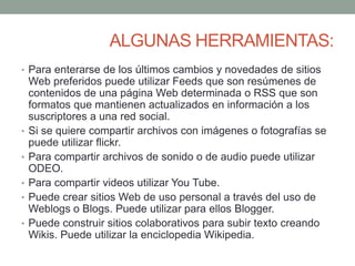 ALGUNAS HERRAMIENTAS: 
• Para enterarse de los últimos cambios y novedades de sitios 
Web preferidos puede utilizar Feeds que son resúmenes de 
contenidos de una página Web determinada o RSS que son 
formatos que mantienen actualizados en información a los 
suscriptores a una red social. 
• Si se quiere compartir archivos con imágenes o fotografías se 
puede utilizar flickr. 
• Para compartir archivos de sonido o de audio puede utilizar 
ODEO. 
• Para compartir videos utilizar You Tube. 
• Puede crear sitios Web de uso personal a través del uso de 
Weblogs o Blogs. Puede utilizar para ellos Blogger. 
• Puede construir sitios colaborativos para subir texto creando 
Wikis. Puede utilizar la enciclopedia Wikipedia. 
 