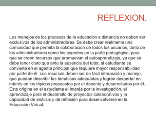 REFLEXION. 
Los manejos de los procesos de la educación a distancia no deben ser 
exclusivos de los administradores. Se debe crear realmente una 
comunidad que permita la colaboración de todos los usuarios, tanto de 
los administradores como los expertos en la parte pedagógica, para 
que se creen recursos que promuevan el autoaprendizaje, ya que se 
debe tener claro que ante la ausencia del tutor, el estudiante se 
convierte en el agente principal que requiere mayor responsabilidad 
por parte de él. Los recursos deben ser de fácil interacción y manejo, 
que puedan describir las temáticas adecuadas y logren despertar en 
interés en los tópicos propuestos por el docente y desarrollados por él. 
Esto origina en el estudiante el interés por la investigación, el 
aprendizaje para el desarrollo de proyectos colaborativos y la 
capacidad de análisis y de reflexión para desenvolverse en la 
Educación Virtual. 

