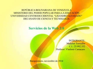 REPÚBLICA BOLIVARIANA DE VENEZUELA 
MINISTERIO DEL PODER POPULAR PARA LA EDUCACIÓN 
UNIVERSIDAD CENTROOCCIDENTAL “LISANDRO ALVARADO” 
DECANATO DE CIENCIA Y TECNOLOGÍA 
Servicios de la Web 2.0 
INTEGRANTE: 
Madelen Torrealba 
C.I.: 25.992.352 
Profesor: Vladimir Camacaro 
Barquisimeto, noviembre de 2014 
 