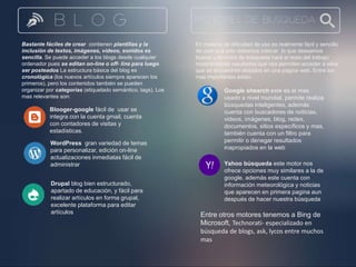 Bastante fáciles de crear contienen plantillas y la 
inclusión de textos, imágenes, vídeos, sonidos es 
sencilla. Se puede acceder a los blogs desde cualquier 
ordenador pues se editan on-line o off- line para luego 
ser posteados La estructura básica del blog es 
cronológica (los nuevos artículos siempre aparecen los 
primeros), pero los contenidos también se pueden 
organizar por categorías (etiquetado semántico, tags). Los 
mas relevantes son: 
Blooger-google fácil de usar se 
integra con la cuenta gmail, cuenta 
con contadores de visitas y 
estadísticas. 
WordPress gran variedad de temas 
para personalizar, edición on-line 
actualizaciones inmediatas fácil de 
administrar 
Drupal blog bien estructurado, 
apartado de educación, y fácil para 
realizar artículos en forma grupal, 
excelente plataforma para editar 
artículos 
En materia de dificultad de uso es realmente fácil y sencillo 
de usar acá solo debemos colocar lo que deseamos 
buscar y el motor de búsqueda hará el resto del trabajo 
mostrándonos resultados que nos permiten acceder a ellos 
que se encuentren alojados en una pagina web. Entre los 
mas importantes están: 
Google shearch este es el mas 
usado a nivel mundial, permite realiza 
búsquedas inteligentes, además 
cuenta con buscadores de noticias, 
videos, imágenes, blog, redes, 
documentos, sitios específicos y mas, 
también cuenta con un filtro para 
permitir o denegar resultados 
inapropiados en la web 
Yahoo búsqueda este motor nos 
ofrece opciones muy similares a la de 
google, además este cuenta con 
información meteorológica y noticias 
que aparecen en primera pagina aun 
después de hacer nuestra búsqueda 
Entre otros motores tenemos a Bing de 
Microsoft, Technorati- especializado en 
búsqueda de blogs, ask, lycos entre muchos 
mas 
 