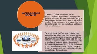 La Web 2.0 abre una nueva vía de 
reconocimiento de personas con iniciativa, 
talento e interés. Esto va a dar más fuerza a 
las personas que no tienen acceso a grandes 
medios de comunicación y va a permitir que 
la gente tenga voz, sea escuchada y alcance 
mayor visibilidad. 
Se prevé la evolución a una sociedad más 
participativa, al ser más fácil la aportación 
de contenidos gracias al uso más sencillo de 
las herramientas. Nunca había sido tan fácil 
crear y compartir contenidos, conocer gente 
y divertirse a través de una experiencia 
multimedia personalizada. Las herramientas 
y los canales para crear y compartir textos, 
fotos, vídeos o música nunca habían sido tan 
accesibles o democráticos. 
IMPLICACIONES 
SOCIALES 
 