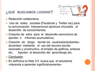 ¿QUÉ BUSCAMOS LOGRAR? 
 Redacción colaborativa 
 Uso de redes sociales (Facebook y Twitter etc) para 
la comunicación interpersonal oportuna vinculada al 
desarrollo de conocimientos. 
 Creación de wikis para el desarrollo asincrónico de 
aportes o informes acumulativos, 
 Creación de blogs; donde los usuarios(estudiantes-docentes) 
mediante el uso del recurso escrito 
razonado y constructivo, el empleo de gráficos, enlaces 
etc. Aporten al desarrollo del aprendizaje etc. 
 Conclusión 
 En definitiva la Web 2.0 busca que el estudiante 
«Aprenda a aprender significativamente» 
