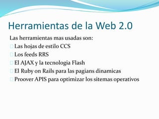 Herramientas de la Web 2.0 
Las herramientas mas usadas son: 
Las hojas de estilo CCS 
Los feeds RRS 
El AJAX y la tecnologia Flash 
El Ruby on Rails para las pagians dinamicas 
Proover APIS para optimizar los sitemas operativos 
 