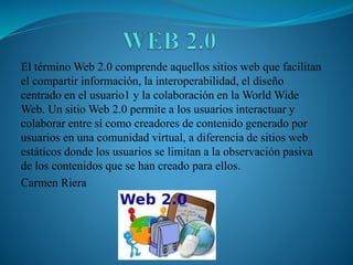 El término Web 2.0 comprende aquellos sitios web que facilitan
el compartir información, la interoperabilidad, el diseño
centrado en el usuario1 y la colaboración en la World Wide
Web. Un sitio Web 2.0 permite a los usuarios interactuar y
colaborar entre sí como creadores de contenido generado por
usuarios en una comunidad virtual, a diferencia de sitios web
estáticos donde los usuarios se limitan a la observación pasiva
de los contenidos que se han creado para ellos.
Carmen Riera
 