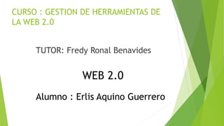 CURSO : GESTION DE HERRAMIENTAS DE
LA WEB 2.0
TUTOR: Fredy Ronal Benavides
WEB 2.0
Alumno : Erlis Aquino Guerrero
 