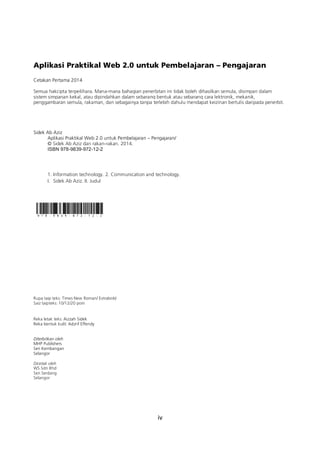 iv
Aplikasi Praktikal Web 2.0 untuk Pembelajaran – Pengajaran
Cetakan Pertama 2014
Semua hakcipta terpeilihara. Mana-mana bahagian penerbitan ini tidak boleh dihasilkan semula, disimpan dalam
sistem simpanan kekal, atau dipindahkan dalam sebarang bentuk atau sebarang cara lektronik, mekanik,
penggambaran semula, rakaman, dan sebagainya tanpa terlebih dahulu mendapat keizinan bertulis daripada penerbit.
Sidek Ab Aziz
Aplikasi Praktikal Web 2.0 untuk Pembelajaran – Pengajaran/
© Sidek Ab Aziz dan rakan-rakan. 2014.
ISBN 978-9839-972-12-2
1. Information technology. 2. Communication and technology.
I. Sidek Ab Aziz. II. Judul
Rupa taip teks: Times New Roman/ Extrabold
Saiz taipteks: 10/12/20 poin
Reka letak teks: Aizzah Sidek
Reka bentuk kulit: Adzrif Effendy
Diterbitkan oleh
MHP Publishers
Seri Kembangan
Selangor
Dicetak oleh
WS Sdn Bhd
Seri Serdang
Selangor
 