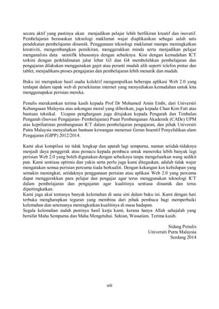 viii
secara aktif yang pastinya akan menjadikan pelajar lebih berfikiran kreatif dan inovatif.
Pembelajaran berasaskan teknologi maklumat wajar diaplikasikan sebagai salah satu
pendekatan pembelajaran dinamik. Penggunaan teknologi maklumat mampu meningkatkan
kreativiti, mengembangkan pemikiran, menggerakkan minda serta menjadikan pelajar
menganalisis data saintifik khususnya dengan sebaiknya. Kini dengan kemudahan ICT
terkini dengan perkhidmatan jalur lebar G3 dan G4 membolehkan pembelajaran dan
pengajaran dilakukan menggunakan gajet atau peranti mudah alih seperti telefon pintar dan
tablet, menjadikans proses pengajaran dan pembelajaran lebih menarik dan mudah.
Buku ini merupakan hasil usaha kolektif mengumpulkan beberapa aplikasi Web 2.0 yang
terdapat dalam tapak web di persekitaran internet yang menyediakan kemudahan untuk kita
menggunapakai perisian mereka.
Penulis merakamkan terima kasih kepada Prof Dr Mohamed Amin Embi, dari Universiti
Kebangsaan Malaysia atas sokongan moral yang diberikan, juga kepada Chan Kim Fatt atas
bantuan teknikal. Ucapan penghargaan juga ditujukan kepada Pengarah dan Timbalan
Pengarah (Inovasi Pengajaran- Pembelajaran) Pusat Pembangunan Akademik (CADe) UPM
atas keprihatinan pembangunan ICT dalam pembelajaran pengajaran, dan pihak Universiti
Putra Malaysia menyalurkan bantuan kewangan menerusi Geran Insentif Penyelidikan alam
Pengajaran (GIPP) 2012/2014.
Kami akui kompilasi ini tidak lengkap dan apatah lagi sempurna, namun setidak-tidaknya
menjadi daya penggerak atau pemacu kepada pembaca untuk meneroka lebih banyak lagi
perisian Web 2.0 yang boleh digunakan dengan sebaiknya tanpa mengeluarkan wang sedikit
pun. Kami sentiasa optimis dan yakin serta perlu juga kami ditegaskan, adalah tidak wajar
mengatakan semua perisian percuma tiada berkualiti. Dengan kekangan kos kehidupan yang
semakin meningkat, setidaknya penggunaan perisian atau aplikasi Web 2.0 yang percuma
dapat menggerakkan para pelajar dan pengajar agar terus menggunakan teknologi ICT
dalam pembelajaran dan pengajaran agar kualitinya sentiasa dinamik dan terus
dipertingkatkan.
Kami juga akui tentunya banyak kelemahan di sana sini dalam buku ini. Kami dengan hati
terbuka mengharapkan teguran yang membina dari pihak pembaca bagi memperbaiki
kelemahan dan seterusnya meningkatkan kualitinya di masa hadapan.
Segala kelemahan sudah pastinya hasil kerja kami, kerana hanya Allah sahajalah yang
bersifat Maha Sempurna dan Maha Mengetahui. Sekian, Wassalam. Terima kasih.
Sidang Penulis
Universiti Putra Malaysia
Serdang 2014
 