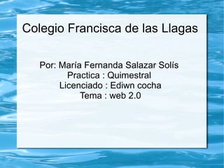 Colegio Francisca de las Llagas
Por: María Fernanda Salazar Solís
Practica : Quimestral
Licenciado : Ediwn cocha
Tema : web 2.0
 