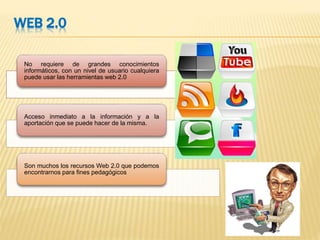 WEB 2.0
No requiere de grandes conocimientos
informáticos, con un nivel de usuario cualquiera
puede usar las herramientas web 2.0
Acceso inmediato a la información y a la
aportación que se puede hacer de la misma.
Son muchos los recursos Web 2.0 que podemos
encontrarnos para fines pedagógicos
 