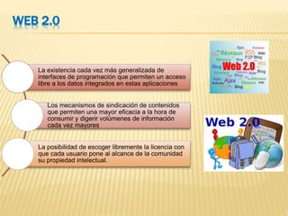 WEB 2.0
La existencia cada vez más generalizada de
interfaces de programación que permiten un acceso
libre a los datos integrados en estas aplicaciones
Los mecanismos de sindicación de contenidos
que permiten una mayor eficacia a la hora de
consumir y digerir volúmenes de información
cada vez mayores
La posibilidad de escoger libremente la licencia con
que cada usuario pone al alcance de la comunidad
su propiedad intelectual.
 