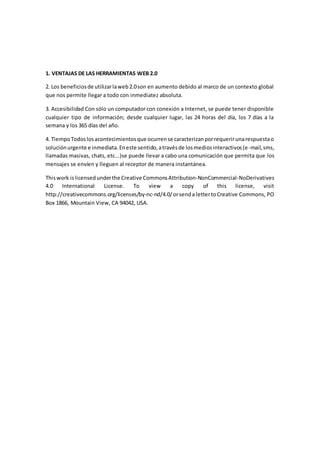 1. VENTAJAS DE LAS HERRAMIENTAS WEB 2.0
2. Los beneficiosde utilizarlaweb2.0son en aumento debido al marco de un contexto global
que nos permite llegar a todo con inmediatez absoluta.
3. Accesibilidad Con sólo un computador con conexión a Internet, se puede tener disponible
cualquier tipo de información; desde cualquier lugar, las 24 horas del día, los 7 días a la
semana y los 365 días del año.
4. TiempoTodoslosacontecimientosque ocurrense caracterizanporrequerirunarespuestao
soluciónurgente e inmediata.Eneste sentido,atravésde losmediosinteractivos(e-mail,sms,
llamadas masivas, chats, etc...)se puede llevar a cabo una comunicación que permita que los
mensajes se envíen y lleguen al receptor de manera instantánea.
Thiswork islicensedunderthe Creative CommonsAttribution-NonCommercial-NoDerivatives
4.0 International License. To view a copy of this license, visit
http://creativecommons.org/licenses/by-nc-nd/4.0/orsenda lettertoCreative Commons, PO
Box 1866, Mountain View, CA 94042, USA.
 