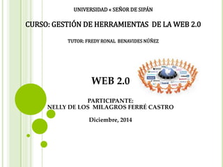 UNIVERSIDAD « SEÑOR DE SIPÁN
CURSO: GESTIÓN DE HERRAMIENTAS DE LA WEB 2.0
TUTOR: FREDY RONAL BENAVIDES NÚÑEZ
WEB 2.0
PARTICIPANTE:
NELLY DE LOS MILAGROS FERRÉ CASTRO
Diciembre, 2014
 