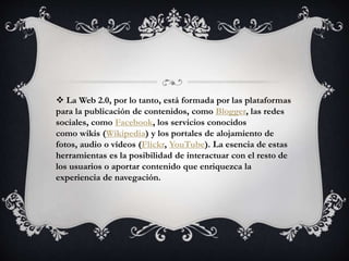  La Web 2.0, por lo tanto, está formada por las plataformas
para la publicación de contenidos, como Blogger, las redes
sociales, como Facebook, los servicios conocidos
como wikis (Wikipedia) y los portales de alojamiento de
fotos, audio o vídeos (Flickr, YouTube). La esencia de estas
herramientas es la posibilidad de interactuar con el resto de
los usuarios o aportar contenido que enriquezca la
experiencia de navegación.
 