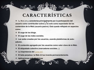 CARACTERÍSTICAS
 La Web 2.0 se caracteriza principalmente por la participación del
usuario como contribuidor activo y no solo como espectador de los
contenidos de la Web (usuario pasivo). Esto queda reflejado en aspectos
como:
 El auge de los blogs.
 El auge de las redes sociales.
 Las webs creadas por los usuarios, usando plataformas de auto-
edición.
 El contenido agregado por los usuarios como valor clave de la Web.
 El etiquetado colectivo (marcadores sociales...).
 La importancia del Long tail.
 El beta perpetuo: la Web 2.0 se inventa permanentemente.
 Aplicaciones web dinámicas
 