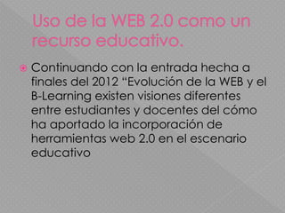  Continuando con la entrada hecha a
finales del 2012 “Evolución de la WEB y el
B-Learning existen visiones diferentes
entre estudiantes y docentes del cómo
ha aportado la incorporación de
herramientas web 2.0 en el escenario
educativo
 