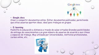 • Google.docs
Crear y compartir documentos online. Editar documentos publicados, permitiendo
que otros usuarios aporten ideas, ideal para trabajos en grupos.
• E-learning
Posibilita la educación a distancia a través de aulas virtuales Grandes posibilidades
de entrega de conocimientos a un gran número de usuarios de acuerdo a sus ritmos
y espacios de trabajo. Muy utilizado por Universidades, institutos profesionales,
cursos online, etc.
 