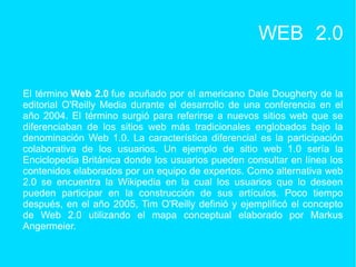 WEB 2.0
El término Web 2.0 fue acuñado por el americano Dale Dougherty de la
editorial O'Reilly Media durante el desarrollo de una conferencia en el
año 2004. El término surgió para referirse a nuevos sitios web que se
diferenciaban de los sitios web más tradicionales englobados bajo la
denominación Web 1.0. La característica diferencial es la participación
colaborativa de los usuarios. Un ejemplo de sitio web 1.0 sería la
Enciclopedia Británica donde los usuarios pueden consultar en línea los
contenidos elaborados por un equipo de expertos. Como alternativa web
2.0 se encuentra la Wikipedia en la cual los usuarios que lo deseen
pueden participar en la construcción de sus artículos. Poco tiempo
después, en el año 2005, Tim O'Reilly definió y ejemplificó el concepto
de Web 2.0 utilizando el mapa conceptual elaborado por Markus
Angermeier.
 