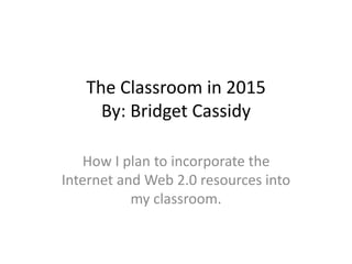 The Classroom in 2015
By: Bridget Cassidy
How I plan to incorporate the
Internet and Web 2.0 resources into
my classroom.
 