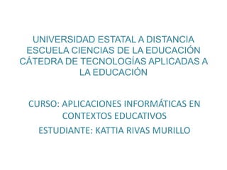 UNIVERSIDAD ESTATAL A DISTANCIA
ESCUELA CIENCIAS DE LA EDUCACIÓN
CÁTEDRA DE TECNOLOGÍAS APLICADAS A
LA EDUCACIÓN
CURSO: APLICACIONES INFORMÁTICAS EN
CONTEXTOS EDUCATIVOS
ESTUDIANTE: KATTIA RIVAS MURILLO
 