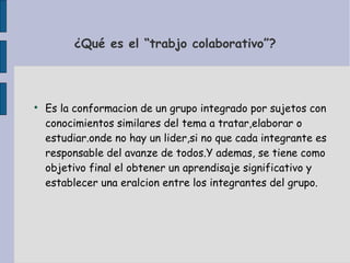 ¿Qué es el “trabjo colaborativo”?

Es la conformacion de un grupo integrado por sujetos con
conocimientos similares del tema a tratar,elaborar o
estudiar.onde no hay un lider,si no que cada integrante es
responsable del avanze de todos.Y ademas, se tiene como
objetivo final el obtener un aprendisaje significativo y
establecer una eralcion entre los integrantes del grupo.
 