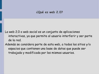 ¿Qué es web 2.0?
La web 2.0 o web social es un conjunto de aplicaciones
interactivas, ya que permite al usuario interferir y ser parte
de la red.
Además se considera parte de esta web, a todos los sitios y/o
espacios que contienen una base de datos que puede ser
trabajada y modificada por los mismos usuarios.
 