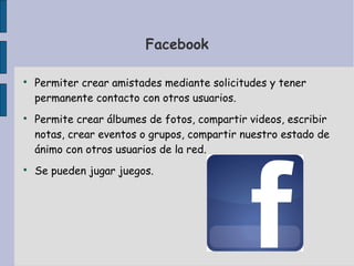 Facebook

Permiter crear amistades mediante solicitudes y tener
permanente contacto con otros usuarios.

Permite crear álbumes de fotos, compartir videos, escribir
notas, crear eventos o grupos, compartir nuestro estado de
ánimo con otros usuarios de la red.

Se pueden jugar juegos.
 