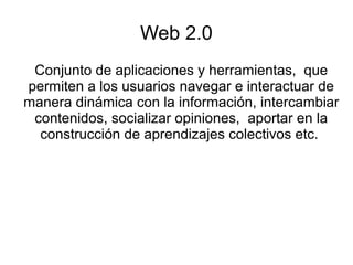 Web 2.0
Conjunto de aplicaciones y herramientas, que
permiten a los usuarios navegar e interactuar de
manera dinámica con la información, intercambiar
contenidos, socializar opiniones, aportar en la
construcción de aprendizajes colectivos etc.
 
