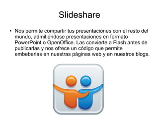 Slideshare
● Nos permite compartir tus presentaciones con el resto del
mundo, admitiéndose presentaciones en formato
PowerPoint o OpenOffice. Las convierte a Flash antes de
publicarlas y nos ofrece un código que permite
embeberlas en nuestras páginas web y en nuestros blogs.
 