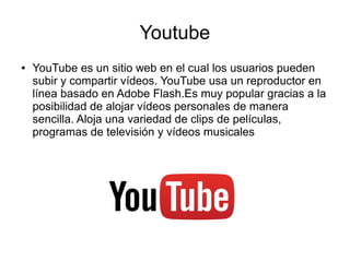 Youtube
● YouTube es un sitio web en el cual los usuarios pueden
subir y compartir vídeos. YouTube usa un reproductor en
línea basado en Adobe Flash.Es muy popular gracias a la
posibilidad de alojar vídeos personales de manera
sencilla. Aloja una variedad de clips de películas,
programas de televisión y vídeos musicales
 