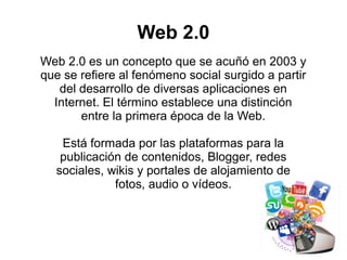 Web 2.0 es un concepto que se acuñó en 2003 y
que se refiere al fenómeno social surgido a partir
del desarrollo de diversas aplicaciones en
Internet. El término establece una distinción
entre la primera época de la Web.
Está formada por las plataformas para la
publicación de contenidos, Blogger, redes
sociales, wikis y portales de alojamiento de
fotos, audio o vídeos.
Web 2.0
 