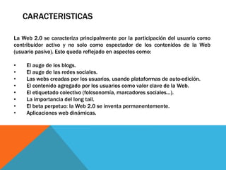 CARACTERISTICAS
La Web 2.0 se caracteriza principalmente por la participación del usuario como
contribuidor activo y no solo como espectador de los contenidos de la Web
(usuario pasivo). Esto queda reflejado en aspectos como:
• El auge de los blogs.
• El auge de las redes sociales.
• Las webs creadas por los usuarios, usando plataformas de auto-edición.
• El contenido agregado por los usuarios como valor clave de la Web.
• El etiquetado colectivo (folcsonomía, marcadores sociales...).
• La importancia del long tail.
• El beta perpetuo: la Web 2.0 se inventa permanentemente.
• Aplicaciones web dinámicas.
 
