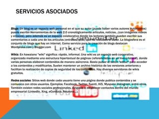 SERVICIOS ASOCIADOS
Blogs: Un blog es un espacio web personal en el que su autor (puede haber varios autores autorizados)
puede escribir Herramientas de la web 2.0 cronológicamente artículos, noticias...(con imágenes videos
y enlaces), pero además es un espacio colaborativo donde los lectores también pueden escribir sus
comentarios a cada uno de los artículos (entradas/post) que ha realizado el autor. La blogosfera es el
conjunto de blogs que hay en internet. Como servicio para la creación de blogs destacan
Wordpress.com y Blogger.com
Wikis: En hawaiano "wiki" significa: rápido, informal. Una wiki es un espacio web corporativo,
organizado mediante una estructura hipertextual de páginas (referenciadas en un menú lateral), donde
varias personas elaboran contenidos de manera asíncrona. Basta pulsar el botón "editar" para acceder
a los contenidos y modificarlos. Suelen mantener un archivo histórico de las versiones anteriores y
facilitan la realización de copias de seguridad de los contenidos. Hay diversos servidores de wikis
gratuitos.
Redes sociales: Sitios web donde cada usuario tiene una página donde publica contenidos y se
comunica con otros usuarios. Ejemplos: Facebook, Twitter, Tuenti, Hi5, Myspace,instagram, entre otras.
También existen redes sociales profesionales, dirigidas a establecer contactos dentro del mundo
empresarial (LinkedIn, Xing, eConozco, Neurona...).
 