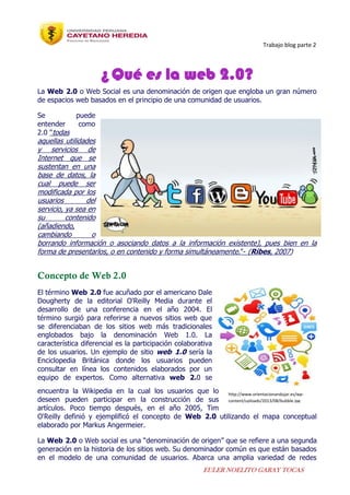 Trabajo blog parte 2
EULER NOELITO GARAY TOCAS
¿Qué es la web 2.0?
La Web 2.0 o Web Social es una denominación de origen que engloba un gran número
de espacios web basados en el principio de una comunidad de usuarios.
Se puede
entender como
2.0 "todas
aquellas utilidades
y servicios de
Internet que se
sustentan en una
base de datos, la
cual puede ser
modificada por los
usuarios del
servicio, ya sea en
su contenido
(añadiendo,
cambiando o
borrando información o asociando datos a la información existente), pues bien en la
forma de presentarlos, o en contenido y forma simultáneamente."- (Ribes, 2007)
Concepto de Web 2.0
El término Web 2.0 fue acuñado por el americano Dale
Dougherty de la editorial O'Reilly Media durante el
desarrollo de una conferencia en el año 2004. El
término surgió para referirse a nuevos sitios web que
se diferenciaban de los sitios web más tradicionales
englobados bajo la denominación Web 1.0. La
característica diferencial es la participación colaborativa
de los usuarios. Un ejemplo de sitio web 1.0 sería la
Enciclopedia Británica donde los usuarios pueden
consultar en línea los contenidos elaborados por un
equipo de expertos. Como alternativa web 2.0 se
encuentra la Wikipedia en la cual los usuarios que lo
deseen pueden participar en la construcción de sus
artículos. Poco tiempo después, en el año 2005, Tim
O'Reilly definió y ejemplificó el concepto de Web 2.0 utilizando el mapa conceptual
elaborado por Markus Angermeier.
La Web 2.0 o Web social es una “denominación de origen” que se refiere a una segunda
generación en la historia de los sitios web. Su denominador común es que están basados
en el modelo de una comunidad de usuarios. Abarca una amplia variedad de redes
http://www.orientacionandujar.es/wp-
content/uploads/2013/08/bubble.jpg
 