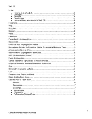 Web 2.0
2
Carlos Fernando Madera Ramírez
Índice:
Historia de la Web 2.0…………………………………………………………….3
Concepto…………………………………………………………………….……..3
Ventajas………………………………………………………………….….……...4
Desventajas…………………………………………………………………….….4
Herramientas y recursos de la Web 2.0…………………………………….…..4
Fotografía……………………………………………………………………….……….….5
Blog…………………………………………………………………………….……………5
Blogging……………………………………………………………………….……………5
Blogger………………………………………………………………………….…………..5
Video……………………………………………………………………………..………….5
Calendario…………………………………………………………………….……………5
Presentación de diapositivas………………………………………………….…………5
Buscadores…………………………………………………………………….…………...5
Lector de RSS y Agregadores Feeds……………………………………………………5
Marcadores Sociales de Favoritos: (Social Bookmark) y Nubes de Tags…..……….5
Almacenamiento en la Web…………………………………………………….………..5
Reproductores y agregadores de Música……………………………………………….5
BBS: (Bulletin Board System)………………………………………………….…………5
Foros de discusión……………………………………………………………..…………..5
Correo electrónico y grupos de correo electrónico……………………………….…….6
Grupo de noticias o noticias sobre temas específicos………………………..………..6
Chat…………………………………………………………………………….……………6
Dimensión de Usuario Múltiple…………………………………………….…………….6
CMS…………………………………………………………………………….……………6
Procesador de Textos en Línea…………………………………………….…………….6
Hojas de cálculo en línea…………………………………………………………………6
Sistema Peer to Peer: (P2P)……………………………………………………….……..6
Entrada…………………………………………………………………….………….6
Búsquedas………………………………………………………………….…….…..7
Descarga………………………………………………………………….…………..7
Aplicaciones…………………………………………………………….…….…….7
Conclusión…………………………………………………………….……………8
Referencias Bibliográficas………………………………………….…………….9
 