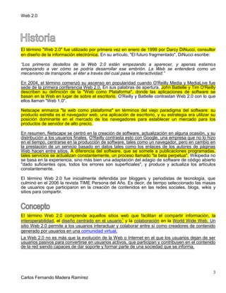 Web 2.0
3
Carlos Fernando Madera Ramírez
El término "Web 2.0" fue utilizado por primera vez en enero de 1999 por Darcy DiNucci, consultor
en diseño de la información electrónica. En su artículo, "El futuro fragmentado", DiNucci escribe:
“Los primeros destellos de la Web 2.0 están empezando a aparecer, y apenas estamos
empezando a ver cómo se podría desarrollar ese embrión. La Web se entenderá como un
mecanismo de transporte, el éter a través del cual pasa la interactividad.”
En 2004, el término comenzó su ascenso en popularidad cuando O'Reilly Media y MediaLive fue
sede de la primera conferencia Web 2.0. En sus palabras de apertura, John Battelle y Tim O'Reilly
describen su definición de la "Web como Plataforma", donde las aplicaciones de software se
basan en la Web en lugar de sobre el escritorio. O'Reilly y Battelle contrastan Web 2.0 con lo que
ellos llaman "Web 1.0".
Netscape enmarca "la web como plataforma" en términos del viejo paradigma del software: su
producto estrella es el navegador web, una aplicación de escritorio, y su estrategia era utilizar su
posición dominante en el mercado de los navegadores para establecer un mercado para los
productos de servidor de alto precio.
En resumen, Netscape se centró en la creación de software, actualización en alguna ocasión, y su
distribución a los usuarios finales. O'Reilly contrasta esto con Google, una empresa que no lo hizo
en el tiempo, centrarse en la producción de software, tales como un navegador, pero en cambio en
la prestación de un servicio basado en datos tales como los enlaces de los autores de páginas
Web hacen entre sitios. A diferencia del software, que se somete a publicaciones programadas,
tales servicios se actualizan constantemente, un proceso llamado "la beta perpetua". Wikipedia no
se basa en la experiencia, sino más bien una adaptación del adagio de software de código abierto
"dado suficientes ojos, todos los errores son superficiales", y produce y actualiza los artículos
constantemente.
El término Web 2.0 fue inicialmente defendida por bloggers y periodistas de tecnología, que
culminó en el 2006 la revista TIME Persona del Año. Es decir, de tiempo seleccionado las masas
de usuarios que participaron en la creación de contenidos en las redes sociales, blogs, wikis y
sitios para compartir.
El término Web 2.0 comprende aquellos sitios web que facilitan el compartir información, la
interoperabilidad, el diseño centrado en el usuario1
y la colaboración en la World Wide Web. Un
sitio Web 2.0 permite a los usuarios interactuar y colaborar entre sí como creadores de contenido
generado por usuarios en una comunidad virtual.
La Web 2.0 no es más que la evolución de la Web o Internet en el que los usuarios dejan de ser
usuarios pasivos para convertirse en usuarios activos, que participan y contribuyen en el contenido
de la red siendo capaces de dar soporte y formar parte de una sociedad que se informa.
 