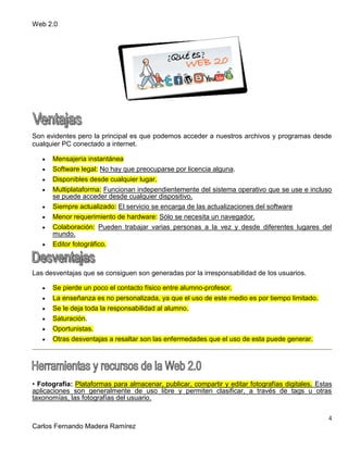 Web 2.0
4
Carlos Fernando Madera Ramírez
Son evidentes pero la principal es que podemos acceder a nuestros archivos y programas desde
cualquier PC conectado a internet.
Mensajería instantánea
Software legal: No hay que preocuparse por licencia alguna.
Disponibles desde cualquier lugar.
Multiplataforma: Funcionan independientemente del sistema operativo que se use e incluso
se puede acceder desde cualquier dispositivo.
Siempre actualizado: El servicio se encarga de las actualizaciones del software
Menor requerimiento de hardware: Sólo se necesita un navegador.
Colaboración: Pueden trabajar varias personas a la vez y desde diferentes lugares del
mundo.
Editor fotográfico.
Las desventajas que se consiguen son generadas por la irresponsabilidad de los usuarios.
Se pierde un poco el contacto físico entre alumno-profesor.
La enseñanza es no personalizada, ya que el uso de este medio es por tiempo limitado.
Se le deja toda la responsabilidad al alumno.
Saturación.
Oportunistas.
Otras desventajas a resaltar son las enfermedades que el uso de esta puede generar.
• Fotografía: Plataformas para almacenar, publicar, compartir y editar fotografías digitales. Estas
aplicaciones son generalmente de uso libre y permiten clasificar, a través de tags u otras
taxonomías, las fotografías del usuario.
 