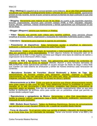 Web 2.0
5
Carlos Fernando Madera Ramírez
• Blog: (Weblog) En español se le conoce también como bitácora, es un sitio Web periódicamente
actualizado que recopila cronológicamente textos o artículos de uno o varios autores, apareciendo
primero el más reciente, donde el autor conserva siempre la libertad de dejar publicado lo que crea
pertinente.
• Blogging: Herramienta para mejorar el uso de los blogs en cuanto a los siguientes aspectos:
lectores, organizadores, recursos para convertir códigos HTML e PDF, respaldar, etiquetar,
buscar, difundir, optimizar, indexar dinámicamente y demás aplicaciones que enriquezcan el uso
de los blogs.
• Blogger: (Bloguero) persona que mantiene un Weblog.
• Video: Recurso que permite subir videos para hacerlos públicos, estos servicios ofrecen
simplificar el acceso, edición, organización y búsqueda de materiales multimedia (audio y video).
• Calendario: Herramienta para organizar la agenda de actividades.
• Presentación de diapositivas: Estas herramientas ayudan a simplificar la elaboración,
publicación y distribución de las presentaciones estilo Power Point.
• Buscadores: Existe un amplio listado de buscadores y meta-buscadores en la red, algunos de
ellos son genéricos y otros especializados. Si bien algunos motores de búsqueda caen en la
clasificación de la Web 1.0 hay muchos servicios que integran otros tipos de sistemas de rastreo u
organización de la información (RSS o tags).
• Lector de RSS y Agregadores Feeds: Son aplicaciones para sindicar los contenidos de
diferentes sitios Web en forma de feeds29 (RSS30, Atom31 y otros formatos derivados de
XML32/RDF33). Estas aplicaciones permiten al usuario recoger los feeds de blogs o sitios Web
que cuenten con este sistema de sindicación y exhibir de manera dinámica cada renovación de
contenido.
• Marcadores Sociales de Favoritos: (Social Bookmark) y Nubes de Tags. Son
administradores de favoritos creados para almacenar, etiquetar, organizar y compartir,
colectivamente, los links más relevantes de la Red (sitios web, blogs, documentos, música, libros,
imágenes, podcasts, videos, entre otros). Su acceso es ubicuo y gratuito.
• Almacenamiento en la Web: Existe una serie de servicios que ofrecen almacenamiento remoto,
tanto gratis (hasta 25 GB) como de pago. Estas plataformas ofrecen la posibilidad de guardar o
respaldar en la web documentos u otros archivos, protegidos bajo diversos mecanismos de
seguridad, según se requiera. Este tipo de servicios resultan especialmente útiles ya sea para
facilitar la distribución de archivos como para contar con un portafolios virtual que permita su
acceso desde cualquier lugar.
• Reproductores y agregadores de Música: Herramientas y sitios Web desarrollados para
facilitar la creación, edición, organización (tags o feeds), distribución, publicación, reproducción y
búsqueda de audio (podcasts).
• BBS: (Bulletin Board System). Tablero de Boletines Electrónicos. Servicio de comunicaciones
que permite tener e-mail, transferir ficheros, etc. y puede ser accedido desde Internet.
• Foros de discusión: Es el servicio online que permite el debate y discusión de diversos temas
en la World Wide Web, por intermedio de mensajes. Tienen una función similar a los BBS y los
 