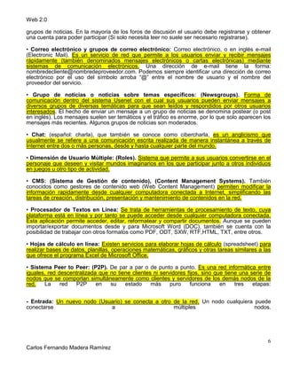 Web 2.0
6
Carlos Fernando Madera Ramírez
grupos de noticias. En la mayoría de los foros de discusión el usuario debe registrarse y obtener
una cuenta para poder participar (Si solo necesita leer no suele ser necesario registrarse).
• Correo electrónico y grupos de correo electrónico: Correo electrónico, o en inglés e-mail
(Electronic Mail). Es un servicio de red que permite a los usuarios enviar y recibir mensajes
rápidamente (también denominados mensajes electrónicos o cartas electrónicas) mediante
sistemas de comunicación electrónicos. Una dirección de e-mail tiene la forma:
nombredecliente@nombredeproveedor.com. Podemos siempre identificar una dirección de correo
electrónico por el uso del símbolo arroba “@” entre el nombre de usuario y el nombre del
proveedor del servicio.
• Grupo de noticias o noticias sobre temas específicos: (Newsgroups). Forma de
comunicación dentro del sistema Usenet con el cual sus usuarios pueden enviar mensajes a
diversos grupos de diversas temáticas para que sean leídos y respondidos por otros usuarios
interesados. El hecho de enviar un mensaje a un grupo de noticias se denomina postear (o post
en inglés). Los mensajes suelen ser temáticos y el tráfico es enorme, por lo que solo aparecen los
mensajes más recientes. Algunos grupos de noticias son moderados.
• Chat: (español: charla), que también se conoce como cibercharla, es un anglicismo que
usualmente se refiere a una comunicación escrita realizada de manera instantánea a través de
Internet entre dos o más personas, desde y hasta cualquier parte del mundo.
• Dimensión de Usuario Múltiple: (Roles). Sistema que permite a sus usuarios convertirse en el
personaje que deseen y visitar mundos imaginarios en los que participar junto a otros individuos
en juegos u otro tipo de actividad.
• CMS: (Sistema de Gestión de contenido), (Content Management Systems). También
conocidos como gestores de contenido web (Web Content Management) permiten modificar la
información rapidamente desde cualquier computadora conectada a Internet, simplificando las
tareas de creación, distribución, presentación y mantenimiento de contenidos en la red.
• Procesador de Textos en Línea: Se trata de herramientas de procesamiento de texto, cuya
plataforma está en línea y por tanto se puede acceder desde cualquier computadora conectada.
Esta aplicación permite acceder, editar, reformatear y compartir documentos. Aunque se pueden
importar/exportar documentos desde y para Microsoft Word (DOC), también se cuenta con la
posibilidad de trabajar con otros formatos como PDF, ODT, SXW, RTF,HTML, TXT, entre otros.
• Hojas de cálculo en línea: Existen servicios para elaborar hojas de cálculo (spreadsheet) para
realizar bases de datos, planillas, operaciones matemáticas, gráficos y otras tareas similares a las
que ofrece el programa Excel de Microsoft Office.
• Sistema Peer to Peer: (P2P). De par a par o de punto a punto. Es una red informática entre
iguales, red descentralizada que no tiene clientes ni servidores fijos, sino que tiene una serie de
nodos que se comportan simultáneamente como clientes y servidores de los demás nodos de la
red. La red P2P en su estado más puro funciona en tres etapas:
- Entrada: Un nuevo nodo (Usuario) se conecta a otro de la red. Un nodo cualquiera puede
conectarse a múltiples nodos.
 