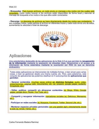 Web 2.0
7
Carlos Fernando Madera Ramírez
- Búsquedas: Para buscar archivos, un nodo envía un mensaje a los nodos con los cuales está
conectado. Estos nodos buscan si los archivos están disponibles de forma local y reenvían el
mensaje de búsqueda a los nodos a los que ellos están conectados
- Descarga: La descarga de archivos se hace directamente desde los nodos que contestaron. Si
son múltiples nodos, suele partirse el archivo en diferentes trozos y cada nodo envía uno de estos,
aumentando la velocidad d total de descarga.
Una característica destacable de las aplicaciones de la Web 2.0 es que permiten la recuperación
de la información mediante la asignación de etiquetas (tags, folcsonomía) y el acceso a la
información de forma sistemática mediante la suscripción por RSS (lo que se denomina
sindicación).
Todas estas aplicaciones se interconectan de múltiples formas, o bien sirven para varias
cosas, o bien se gestionan desde una misma cuenta, etc. Pero, para aclararnos, este
conjunto de aplicaciones las podemos clasificar en 5 subconjuntos de aplicaciones que
permiten:
- Generar contenidos (muchas veces online) en distintos formatos: audio, video,
presentaciones, páginas web, documentos, etc. (ej. prezenit, google pages, audacity,
Cmaptools, etc.)
- Editar, publicar, compartir y/o almacenar contenidos (ej. Blogs, Wikis, Google
pages, google docs, Flicker, You Tube, etc.).
- Compartir y recuperar información: marcadores sociales (ej. Delicious, Meneame,
etc.).
- Participar en redes sociales (ej. Myspace, Facebook, Twitter, Second Life, etc.).
- Mantener espacios privados personales con una gestión ágil y directamente desde
la web (ej. Gmail, Yahoo, etc.).
 