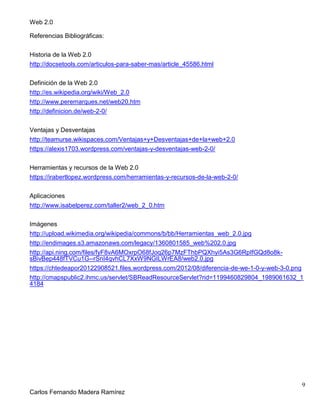 Web 2.0
9
Carlos Fernando Madera Ramírez
Referencias Bibliográficas:
Historia de la Web 2.0
http://docsetools.com/articulos-para-saber-mas/article_45586.html
Definición de la Web 2.0
http://es.wikipedia.org/wiki/Web_2.0
http://www.peremarques.net/web20.htm
http://definicion.de/web-2-0/
Ventajas y Desventajas
http://teamurse.wikispaces.com/Ventajas+y+Desventajas+de+la+web+2.0
https://alexis1703.wordpress.com/ventajas-y-desventajas-web-2-0/
Herramientas y recursos de la Web 2.0
https://irabertlopez.wordpress.com/herramientas-y-recursos-de-la-web-2-0/
Aplicaciones
http://www.isabelperez.com/taller2/web_2_0.htm
Imágenes
http://upload.wikimedia.org/wikipedia/commons/b/bb/Herramientas_web_2.0.jpg
http://endimages.s3.amazonaws.com/legacy/1360801585_web%202.0.jpg
http://api.ning.com/files/fyF8vA6MOxrpO68fJoq26p7MzFThbPQXhyi5As3G6RpIfGQd8o8k-
sBivBep448fTVCu1G--rSnI4qvhCL7XxW9NGILWrEA8/web2.0.jpg
https://chtedeapor20122908521.files.wordpress.com/2012/08/diferencia-de-we-1-0-y-web-3-0.png
http://cmapspublic2.ihmc.us/servlet/SBReadResourceServlet?rid=1199460829804_1989061632_1
4184
 