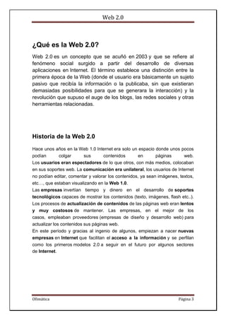Web 2.0
Ofimática Página 3
¿Qué es la Web 2.0?
Web 2.0 es un concepto que se acuñó en 2003 y que se refiere al
fenómeno social surgido a partir del desarrollo de diversas
aplicaciones en Internet. El término establece una distinción entre la
primera época de la Web (donde el usuario era básicamente un sujeto
pasivo que recibía la información o la publicaba, sin que existieran
demasiadas posibilidades para que se generara la interacción) y la
revolución que supuso el auge de los blogs, las redes sociales y otras
herramientas relacionadas.
Historia de la Web 2.0
Hace unos años en la Web 1.0 Internet era solo un espacio donde unos pocos
podían colgar sus contenidos en páginas web.
Los usuarios eran espectadores de lo que otros, con más medios, colocaban
en sus soportes web. La comunicación era unilateral, los usuarios de Internet
no podían editar, comentar y valorar los contenidos, ya sean imágenes, textos,
etc…, que estaban visualizando en la Web 1.0.
Las empresas invertían tiempo y dinero en el desarrollo de soportes
tecnológicos capaces de mostrar los contenidos (texto, imágenes, flash etc..).
Los procesos de actualización de contenidos de las páginas web eran lentos
y muy costosos de mantener. Las empresas, en el mejor de los
casos, empleaban proveedores (empresas de diseño y desarrollo web) para
actualizar los contenidos sus páginas web.
En este período y gracias al ingenio de algunos, empiezan a nacer nuevas
empresas en Internet que facilitan el acceso a la información y se perfilan
como los primeros modelos 2.0 a seguir en el futuro por algunos sectores
de Internet.
 