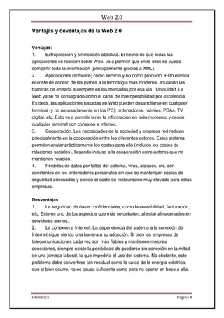 Web 2.0
Ofimática Página 4
Ventajas y deventajas de la Web 2.0
Ventajas:
1. Extrapolación y sindicación absoluta. El hecho de que todas las
aplicaciones se realicen sobre Web, va a permitir que entre ellas se pueda
compartir toda la información (principalmente gracias a XML).
2. Aplicaciones (software) como servicio y no como producto. Esto elimina
el coste de acceso de las pymes a la tecnología más moderna, anulando las
barreras de entrada a competir en los mercados por esa vía. Ubicuidad. La
Web ya se ha consagrado como el canal de interoperabilidad por excelencia.
Es decir, las aplicaciones basadas en Web pueden desarrollarse en cualquier
terminal (y no necesariamente en los PC): ordenadores, móviles, PDAs, TV
digital, etc. Esto va a permitir tener la información en todo momento y desde
cualquier terminal con conexión a Internet.
3. Cooperación. Las necesidades de la sociedad y empresa red radican
principalmente en la cooperación entre los diferentes actores. Estos sistema
permiten anular prácticamente los costes para ello (incluído los costes de
relaciones sociales), llegando incluso a la cooperación entre actores que no
mantienen relación.
4. Pérdidas de datos por fallos del sistema, virus, ataques, etc. son
constantes en los ordenadores personales sin que se mantengan copias de
seguridad adecuadas y siendo el coste de restauración muy elevado para estas
empresas.
Desventajas:
1. La seguridad de datos confidenciales, como la contabilidad, facturación,
etc. Este es uno de los aspectos que más se debaten, al estar almacenados en
servidores ajenos..
2. La conexión a Internet. La dependencia del sistema a la conexión de
Internet sigue siendo una barrera a su adopción. Si bien las empresas de
telecomunicaciones cada vez son más fiables y mantienen mejores
conexiones, siempre existe la posibilidad de quedarse sin conexión en la mitad
de una jornada laboral, lo que impediría el uso del sistema. No obstante, este
problema debe convertirse tan residual como la caída de la energía eléctrica,
que si bien ocurre, no es causa suficiente como para no operar en base a ella.
 
