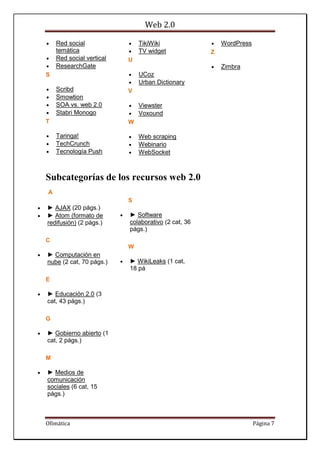 Web 2.0
Ofimática Página 7
 Red social
temática
 Red social vertical
 ResearchGate
S
 Scribd
 Smowtion
 SOA vs. web 2.0
 Stabri Monogo
T
 Taringa!
 TechCrunch
 Tecnología Push
 TikiWiki
 TV widget
U
 UCoz
 Urban Dictionary
V
 Viewster
 Voxound
W
 Web scraping
 Webinario
 WebSocket
 WordPress
Z
 Zimbra
Subcategorías de los recursos web 2.0
A
 ► AJAX (20 págs.)
 ► Atom (formato de
redifusión) (2 págs.)
C
 ► Computación en
nube (2 cat, 70 págs.)
E
 ► Educación 2.0 (3
cat, 43 págs.)
G
 ► Gobierno abierto (1
cat, 2 págs.)
M
 ► Medios de
comunicación
sociales (6 cat, 15
págs.)
S
 ► Software
colaborativo (2 cat, 36
págs.)
W
 ► WikiLeaks (1 cat,
18 pá
 